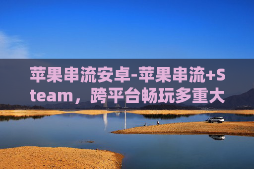 苹果串流安卓-苹果串流+Steam,跨平台畅玩多重大作,解锁沉浸式娱乐新体验 苹果串流安卓-苹果串流+Steam,跨平台畅玩多重大作,解锁沉浸式娱乐新体验