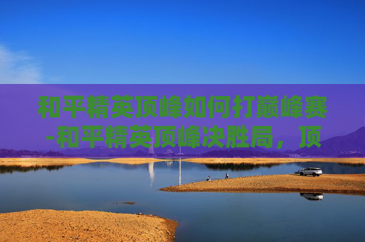 和平精英顶峰如何打巅峰赛-和平精英顶峰决胜局，顶尖玩家全要素博弈的策略全解析