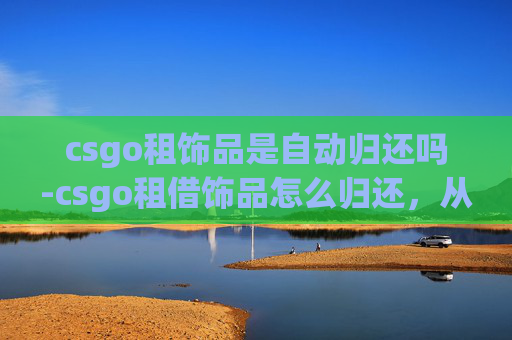 csgo租饰品是自动归还吗-csgo租借饰品怎么归还，从流程到注意事项，全方位解答你的困惑