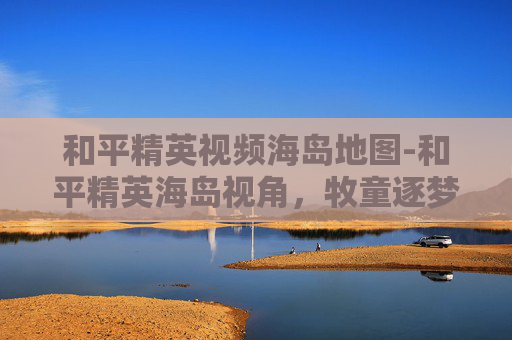 和平精英视频海岛地图-和平精英海岛视角，牧童逐梦，在战火海岛谱写突围新篇章