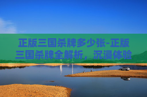 正版三国杀牌多少张-正版三国杀牌全解析,沉浸体验古典三国博弈魅力的深度指南 正版三国杀牌多少张-正版三国杀牌全解析,沉浸体验古典三国博弈魅力的深度指南