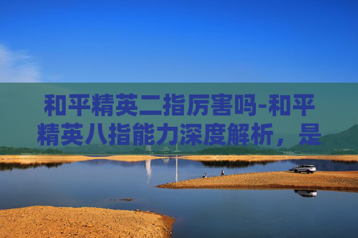 和平精英二指厉害吗-和平精英八指能力深度解析,是否堪称顶尖? 和平精英二指厉害吗-和平精英八指能力深度解析,是否堪称顶尖?