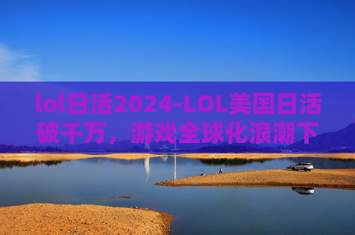 lol日活2024-LOL美国日活破千万，游戏全球化浪潮下的深度观察