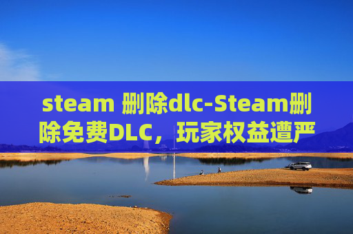 steam 删除dlc-Steam删除免费DLC，玩家权益遭严重侵犯，维权渠道与风险提示指南