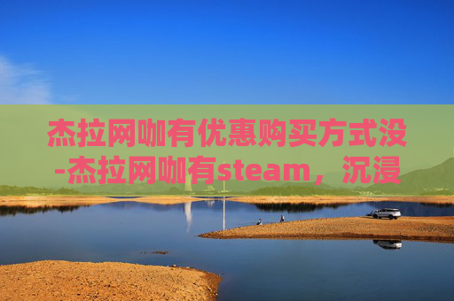 杰拉网咖有优惠购买方式没-杰拉网咖有steam,沉浸式次元游戏体验,打造个性化网咖打卡圣地 杰拉网咖有优惠购买方式没-杰拉网咖有steam,沉浸式次元游戏体验,打造个性化网咖打卡圣地