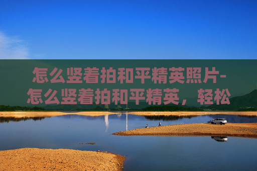 怎么竖着拍和平精英照片-怎么竖着拍和平精英，轻松拍出大片级视觉效果与画面张力
