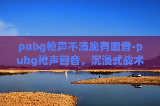 pubg枪声不清脆有回音-pubg枪声回音,沉浸式战术体验的极致诠释与深度解析 pubg枪声不清脆有回音-pubg枪声回音,沉浸式战术体验的极致诠释与深度解析