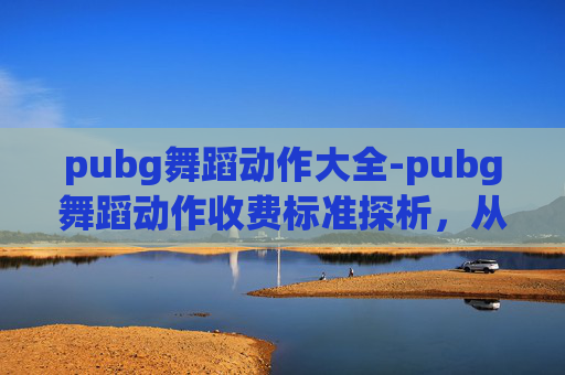 pubg舞蹈动作大全-pubg舞蹈动作收费标准探析，从基础到进阶的全方位成本解析