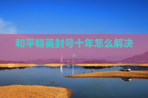 和平精英封号十年怎么解决-