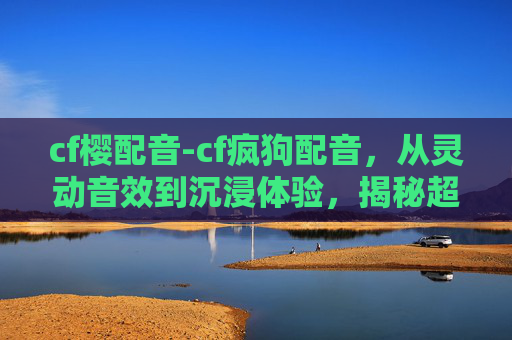 cf樱配音-cf疯狗配音，从灵动音效到沉浸体验，揭秘超燃玩法的爆点机制