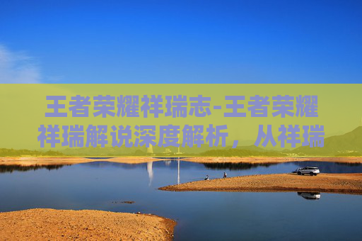 王者荣耀祥瑞志-王者荣耀祥瑞解说深度解析，从祥瑞文化到竞技策略的完美融合