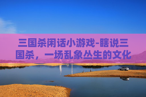 三国杀闲话小游戏-瞎说三国杀，一场乱象丛生的文化失真狂欢与反思
