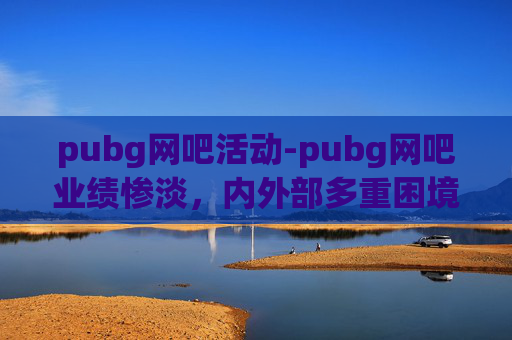 pubg网吧活动-pubg网吧业绩惨淡，内外部多重困境下的破局探索