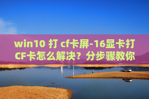 win10 打 cf卡屏-16显卡打CF卡怎么解决?分步骤教你恢复正常使用 win10 打 cf卡屏-16显卡打CF卡怎么解决?分步骤教你恢复正常使用