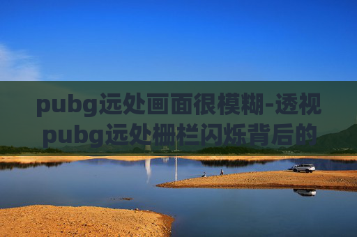 pubg远处画面很模糊-透视pubg远处栅栏闪烁背后的隐藏秘密，深度解析游戏中的关键场景设定与游戏价值