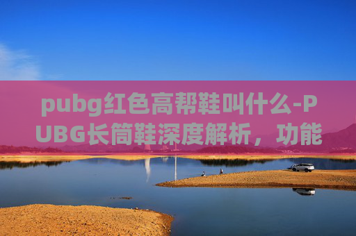 pubg红色高帮鞋叫什么-PUBG长筒鞋深度解析，功能性、适配性与适用场景全指南