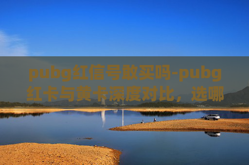 pubg红信号敢买吗-pubg红卡与黄卡深度对比,选哪类更利于竞技与收益? pubg红信号敢买吗-pubg红卡与黄卡深度对比,选哪类更利于竞技与收益?