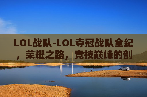 LOL战队-LOL夺冠战队全纪，荣耀之路，竞技巅峰的剖析与展望