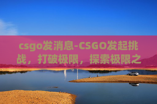 csgo发消息-CSGO发起挑战，打破极限，探索极限之巅
