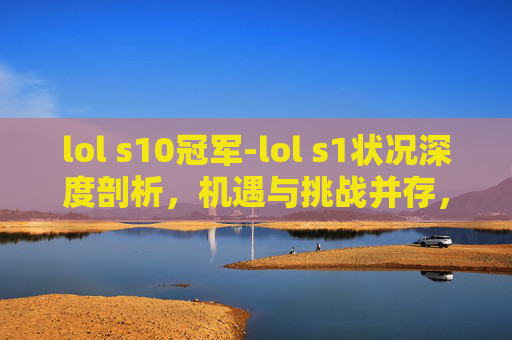 lol s10冠军-lol s1状况深度剖析，机遇与挑战并存，多维度解析局势走向