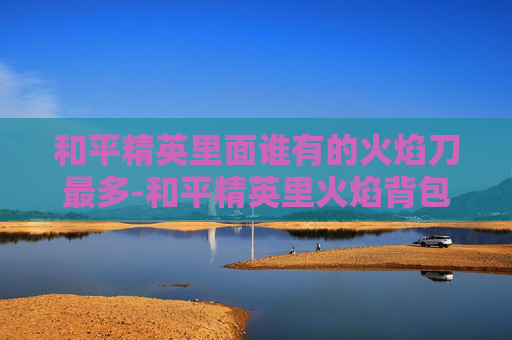 和平精英里面谁有的火焰刀最多-和平精英里火焰背包所在位置详解与使用策略全解析