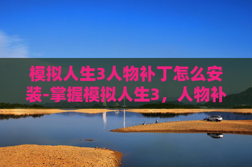 模拟人生3人物补丁怎么安装-掌握模拟人生3，人物补丁的制作与应用