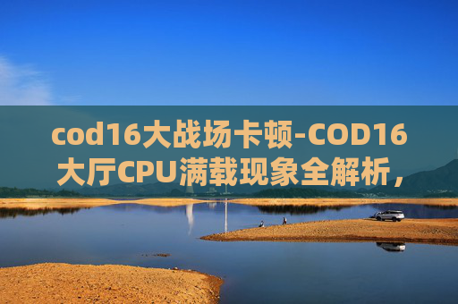 cod16大战场卡顿-COD16大厅CPU满载现象全解析，根源剖析、优化方案与应对策略，助你高效掌控核心性能