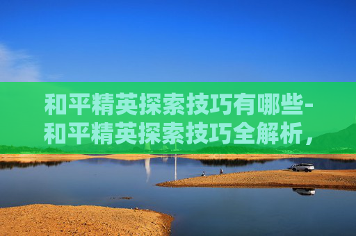 和平精英探索技巧有哪些-和平精英探索技巧全解析，从入门到精通，高效获取高收益