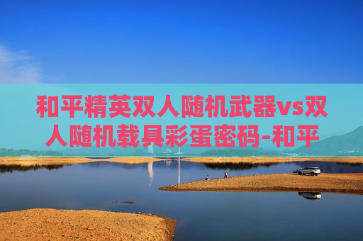 和平精英双人随机武器vs双人随机载具彩蛋密码-和平精英双人载具深度对比，哪个更适合双玩家搭配与实战博弈？