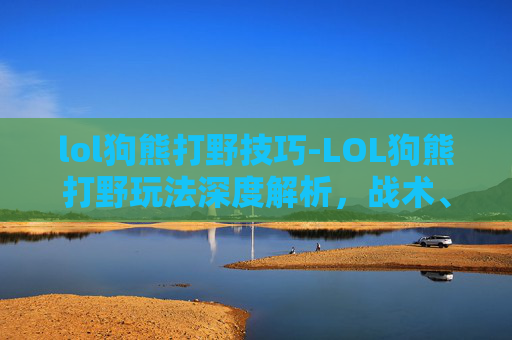 lol狗熊打野技巧-LOL狗熊打野玩法深度解析，战术、技巧与博弈全攻略