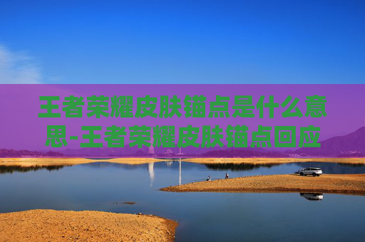 王者荣耀皮肤锚点是什么意思-王者荣耀皮肤锚点回应,回应背后的价值解读与行业启示 王者荣耀皮肤锚点是什么意思-王者荣耀皮肤锚点回应,回应背后的价值解读与行业启示