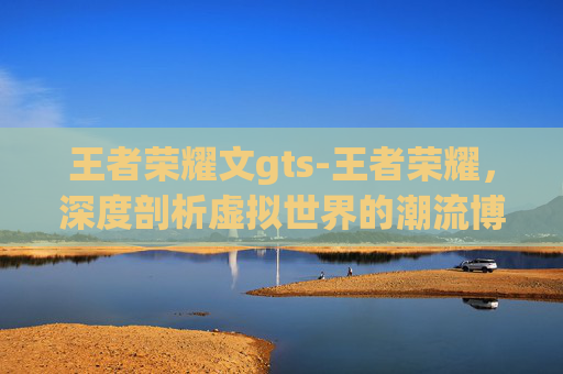 王者荣耀文gts-王者荣耀，深度剖析虚拟世界的潮流博弈与玩家心理探索