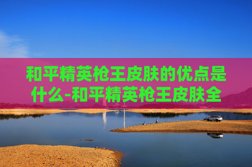 和平精英枪王皮肤的优点是什么-和平精英枪王皮肤全方位剖析，核心优势、实战价值与全面解析
