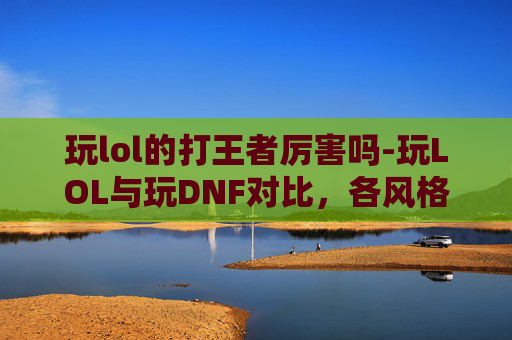 玩lol的打王者厉害吗-玩LOL与玩DNF对比，各风格玩家成长路径分析