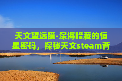 天文望远镜-深海暗藏的恒星密码，探秘天文steam背后的宇宙奥秘与未来思考