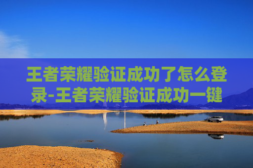 王者荣耀验证成功了怎么登录-王者荣耀验证成功一键解锁身份特权，畅享专属体验升级
