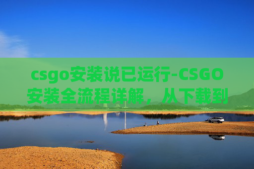 csgo安装说已运行-CSGO安装全流程详解,从下载到运行需耗时多久,手把手带你走通每一步 csgo安装说已运行-CSGO安装全流程详解,从下载到运行需耗时多久,手把手带你走通每一步