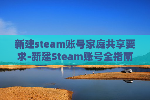 新建steam账号家庭共享要求-新建Steam账号全指南，从申请到激活的完整操作流程，轻松开启畅玩之旅