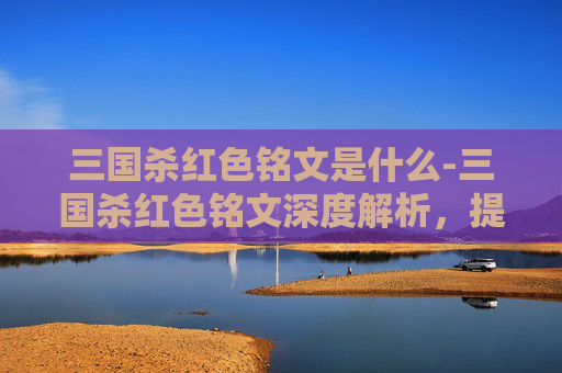 三国杀红色铭文是什么-三国杀红色铭文深度解析，提升战力的关键法则与实战策略全拆解