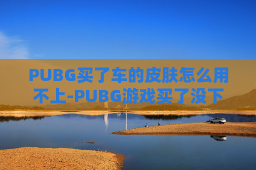 PUBG买了车的皮肤怎么用不上-PUBG游戏买了没下？别急，这就教你3个实用解决技巧，快速搞定续玩问题