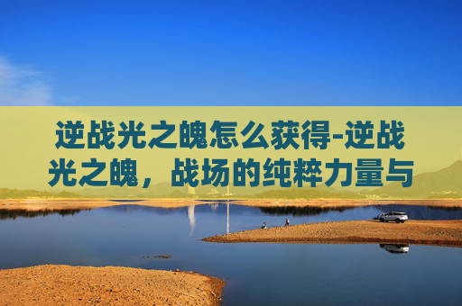 逆战光之魄怎么获得-逆战光之魄，战场的纯粹力量与精神升华