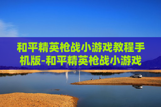 和平精英枪战小游戏教程手机版-和平精英枪战小游戏高阶操作教程与通关秘籍，轻松掌握制胜要领