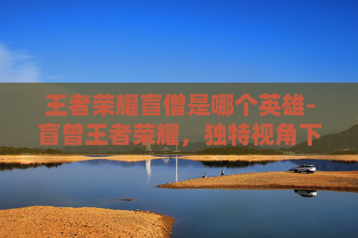 王者荣耀盲僧是哪个英雄-盲曾王者荣耀，独特视角下的策略对决与玩法解析