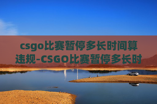 csgo比赛暂停多长时间算违规-CSGO比赛暂停多长时间？深度解析竞赛节奏与影响因素