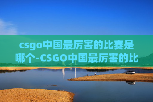 csgo中国最厉害的比赛是哪个-CSGO中国最厉害的比赛全解析，巅峰对决背后的极致竞技与历史征程