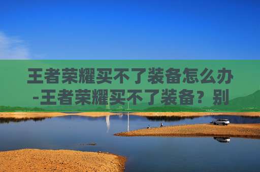 王者荣耀买不了装备怎么办-王者荣耀买不了装备？别只愁难解决，掌握这3个核心技巧轻松突破装备购买困境