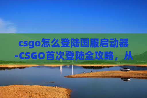 csgo怎么登陆国服启动器-CSGO首次登陆全攻略,从零到上手,轻松开启精彩战术 csgo怎么登陆国服启动器-CSGO首次登陆全攻略,从零到上手,轻松开启精彩战术