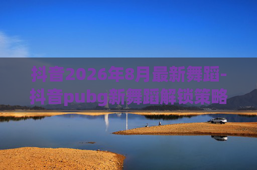 抖音2026年8月最新舞蹈-抖音pubg新舞蹈解锁策略，场景化演绎快节奏玩法，解锁玩法新可能