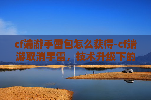 cf端游手雷包怎么获得-cf端游取消手雷，技术升级下的游戏生态重塑与玩家体验解读