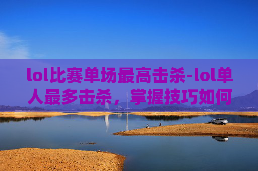 lol比赛单场最高击杀-lol单人最多击杀，掌握技巧如何突破极限
